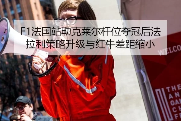 F1法国站勒克莱尔杆位夺冠后法拉利策略升级与红牛差距缩小