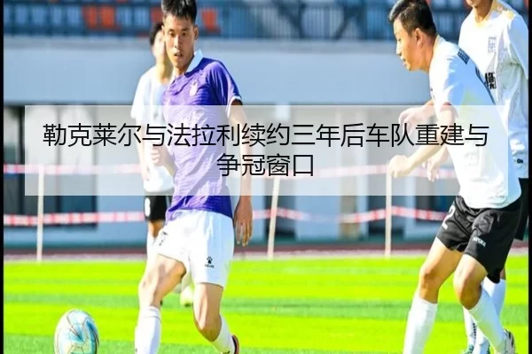 勒克莱尔与法拉利续约三年后车队重建与争冠窗口